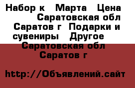 Набор к 8 Марта › Цена ­ 2 459 - Саратовская обл., Саратов г. Подарки и сувениры » Другое   . Саратовская обл.,Саратов г.